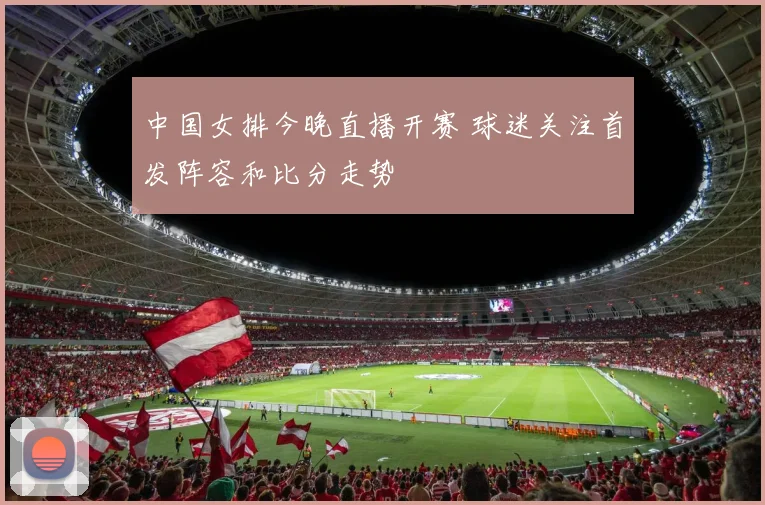 中国女排今晚直播开赛 球迷关注首发阵容和比分走势