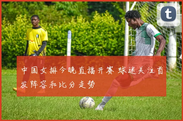 中国女排今晚直播开赛 球迷关注首发阵容和比分走势