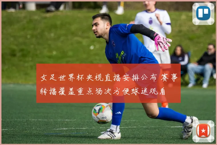 女足世界杯央视直播安排公布 赛事转播覆盖重点场次方便球迷观看