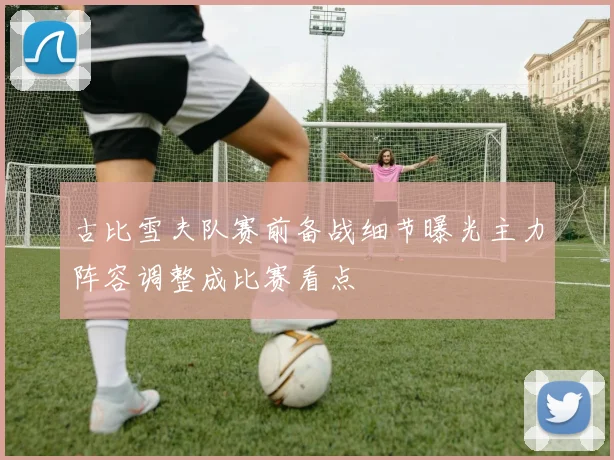古比雪夫队赛前备战细节曝光主力阵容调整成比赛看点